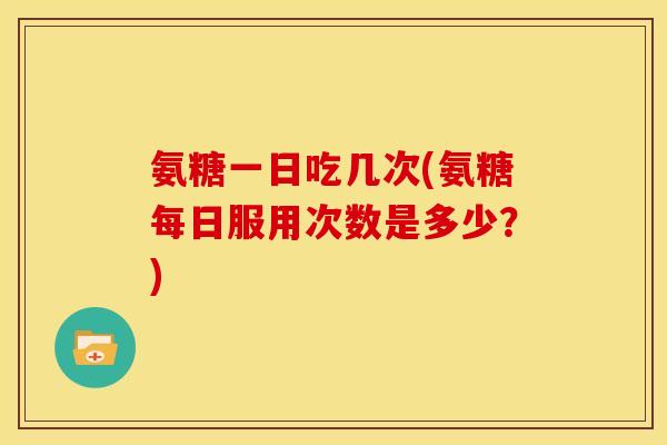 氨糖一日吃几次(氨糖每日服用次数是多少？)