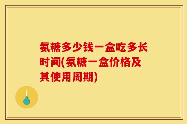 氨糖多少钱一盒吃多长时间(氨糖一盒价格及其使用周期)