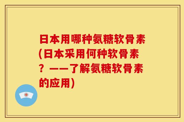 日本用哪种氨糖软骨素(日本采用何种软骨素？——了解氨糖软骨素的应用)