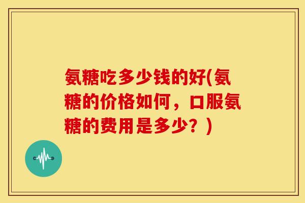 氨糖吃多少钱的好(氨糖的价格如何，口服氨糖的费用是多少？)