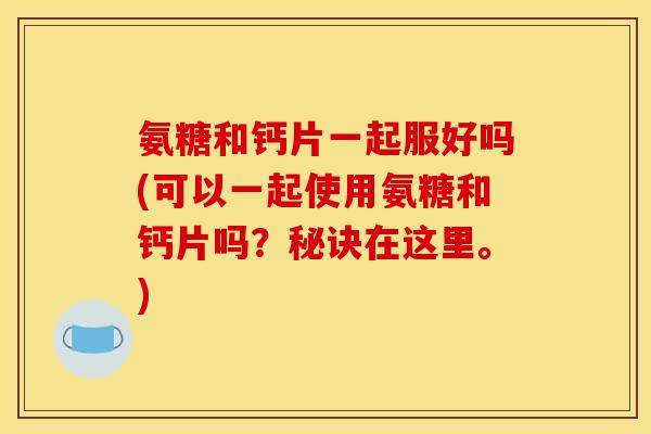 氨糖和钙片一起服好吗(可以一起使用氨糖和钙片吗?秘诀在这里。) 氨糖和钙片一起服好吗(可以一起使用氨糖和钙片吗?秘诀在这里。)