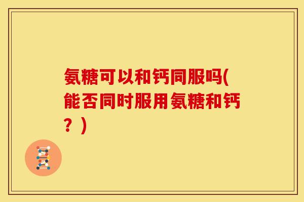 氨糖可以和钙同服吗(能否同时服用氨糖和钙？)