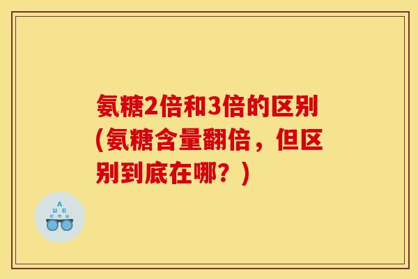 氨糖2倍和3倍的区别(氨糖含量翻倍，但区别到底在哪？)