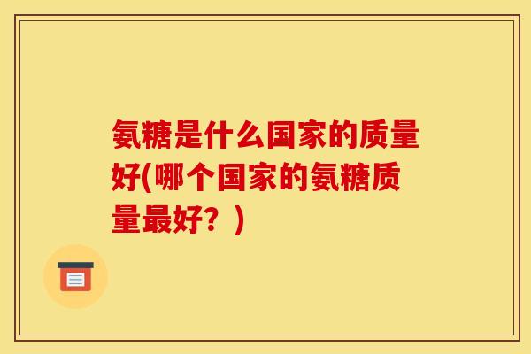 氨糖是什么国家的质量好(哪个国家的氨糖质量好?) 氨糖是什么国家的质量好(哪个国家的氨糖质量好?)