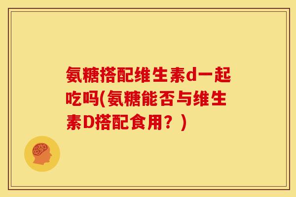 氨糖搭配维生素d一起吃吗(氨糖能否与维生素D搭配食用？)