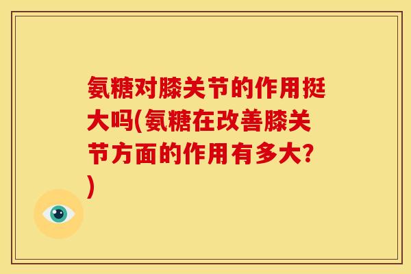 氨糖对膝关节的作用挺大吗(氨糖在改善膝关节方面的作用有多大？)