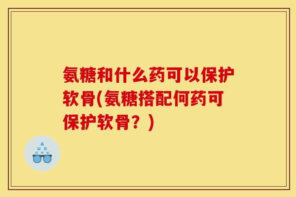 氨糖和什么药可以保护软骨(氨糖搭配何药可保护软骨？)