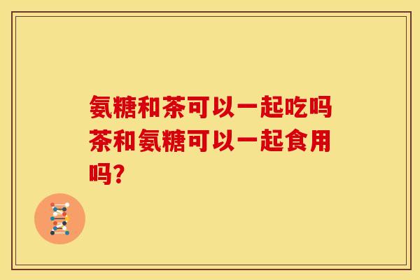 氨糖和茶可以一起吃吗茶和氨糖可以一起食用吗？
