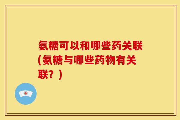 氨糖可以和哪些药关联(氨糖与哪些药物有关联？)