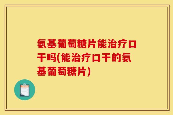 氨基葡萄糖片能治疗口干吗(能治疗口干的氨基葡萄糖片)