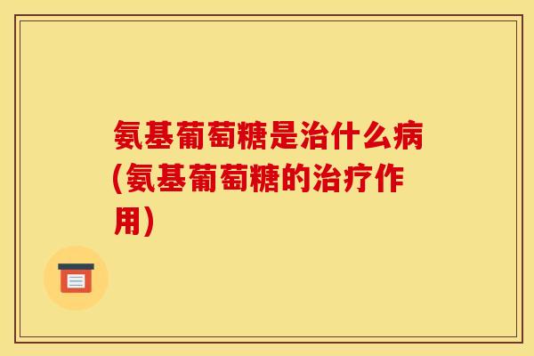 氨基葡萄糖是治什么病(氨基葡萄糖的治疗作用)