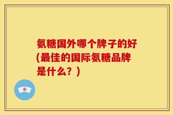 氨糖国外哪个牌子的好(最佳的国际氨糖品牌是什么？)