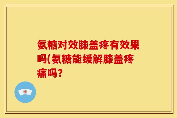 氨糖对效膝盖疼有效果吗(氨糖能缓解膝盖疼痛吗？
