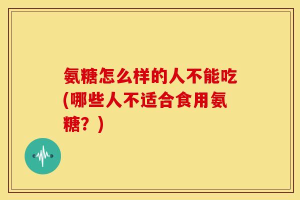 氨糖怎么样的人不能吃(哪些人不适合食用氨糖？)