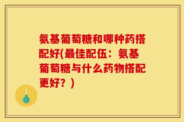 氨基葡萄糖和哪种药搭配好(最佳配伍：氨基葡萄糖与什么药物搭配更好？)