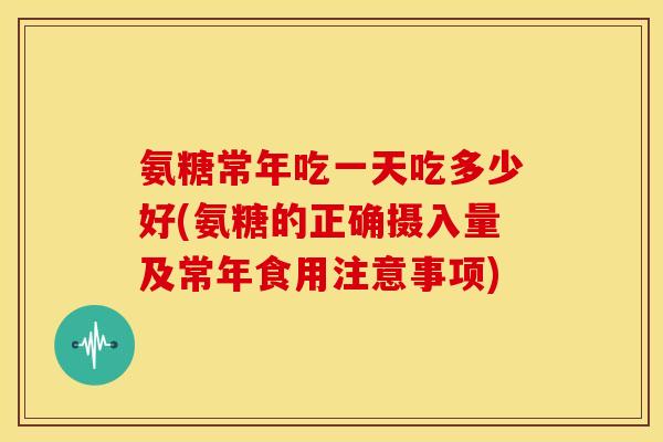 氨糖常年吃一天吃多少好(氨糖的正确摄入量及常年食用注意事项)