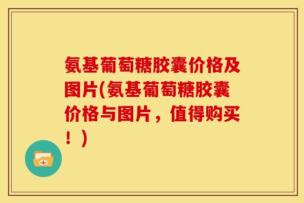 氨基葡萄糖胶囊价格及图片(氨基葡萄糖胶囊价格与图片，值得购买！)