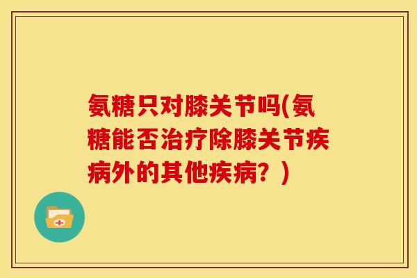 氨糖只对膝关节吗(氨糖能否治疗除膝关节疾病外的其他疾病？)