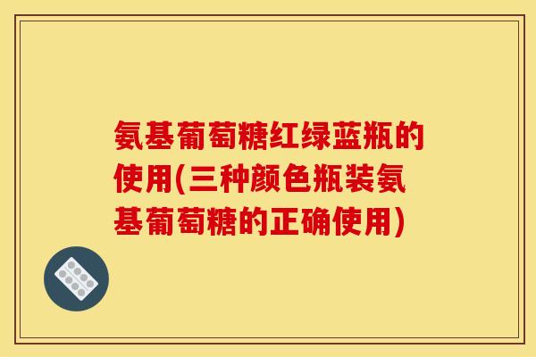 氨基葡萄糖红绿蓝瓶的使用(三种颜色瓶装氨基葡萄糖的正确使用) 氨基葡萄糖红绿蓝瓶的使用(三种颜色瓶装氨基葡萄糖的正确使用)