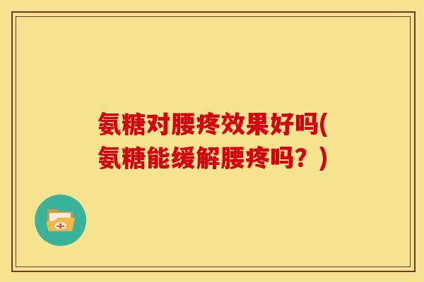 氨糖对腰疼效果好吗(氨糖能缓解腰疼吗？)
