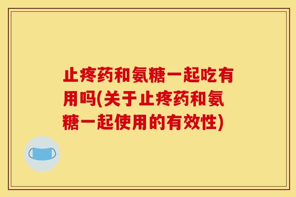 止疼药和氨糖一起吃有用吗(关于止疼药和氨糖一起使用的有效性)