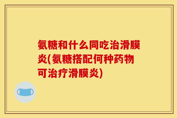 氨糖和什么同吃治滑膜炎(氨糖搭配何种药物可治疗滑膜炎)
