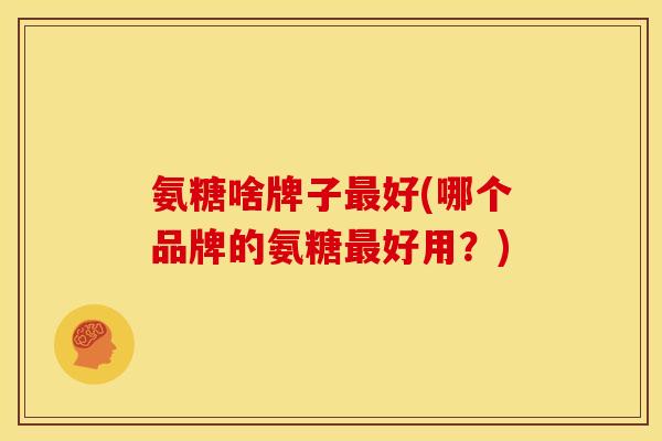 氨糖啥牌子最好(哪个品牌的氨糖最好用？)
