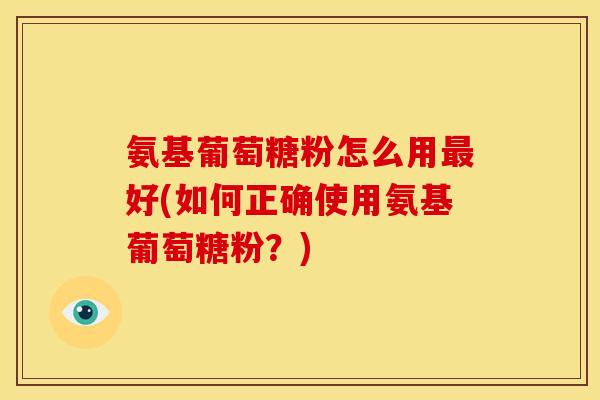 氨基葡萄糖粉怎么用最好(如何正确使用氨基葡萄糖粉？)