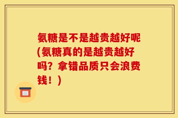 氨糖是不是越贵越好呢(氨糖真的是越贵越好吗?拿错品质只会浪费钱!) 氨糖是不是越贵越好呢(氨糖真的是越贵越好吗?拿错品质只会浪费钱!)