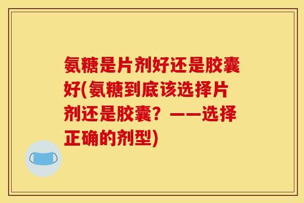 氨糖是片剂好还是胶囊好(氨糖到底该选择片剂还是胶囊？——选择正确的剂型)
