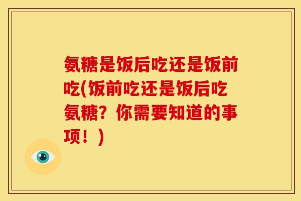 氨糖是饭后吃还是饭前吃(饭前吃还是饭后吃氨糖？你需要知道的事项！)