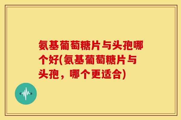 氨基葡萄糖片与头孢哪个好(氨基葡萄糖片与头孢，哪个更适合)