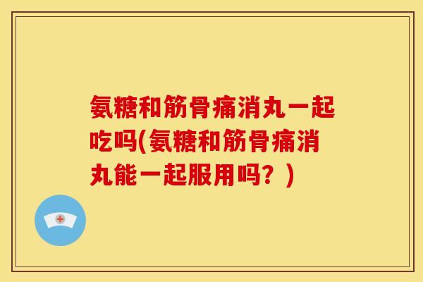 氨糖和筋骨痛消丸一起吃吗(氨糖和筋骨痛消丸能一起服用吗？)