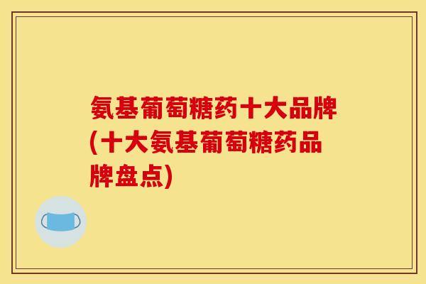 氨基葡萄糖药十大品牌(十大氨基葡萄糖药品牌盘点)