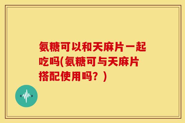 氨糖可以和天麻片一起吃吗(氨糖可与天麻片搭配使用吗？)