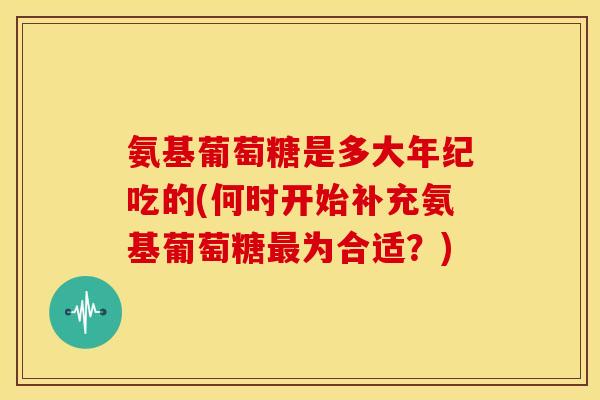 氨基葡萄糖是多大年纪吃的(何时开始补充氨基葡萄糖最为合适？)