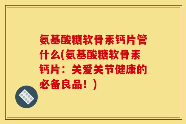 氨基酸糖软骨素钙片管什么(氨基酸糖软骨素钙片：关爱关节健康的必备良品！)