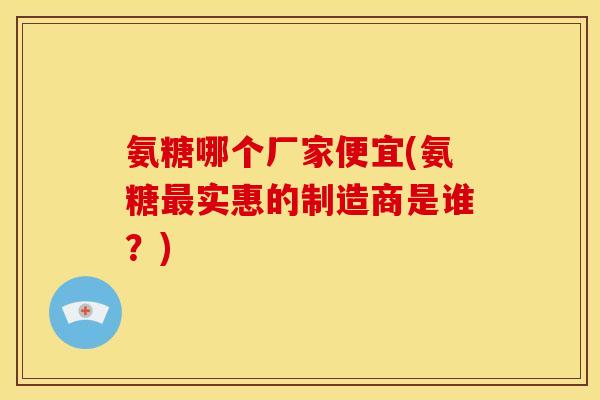 氨糖哪个厂家便宜(氨糖最实惠的制造商是谁？)