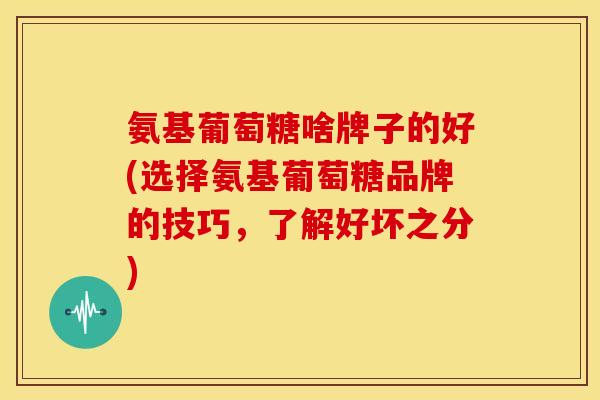 氨基葡萄糖啥牌子的好(选择氨基葡萄糖品牌的技巧,了解好坏之分) 氨基葡萄糖啥牌子的好(选择氨基葡萄糖品牌的技巧,了解好坏之分)