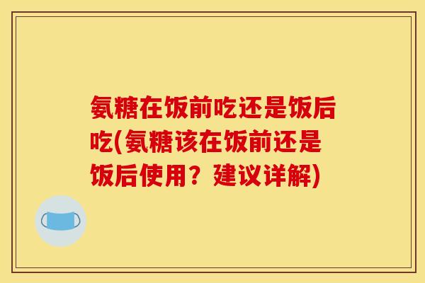 氨糖在饭前吃还是饭后吃(氨糖该在饭前还是饭后使用？建议详解)