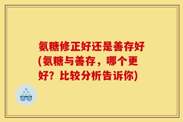 氨糖修正好还是善存好(氨糖与善存，哪个更好？比较分析告诉你)
