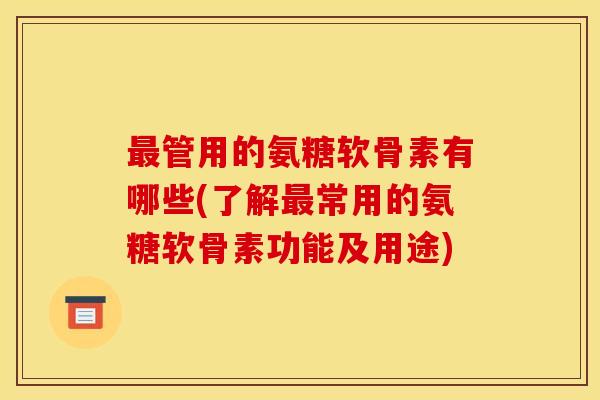 最管用的氨糖软骨素有哪些(了解最常用的氨糖软骨素功能及用途)