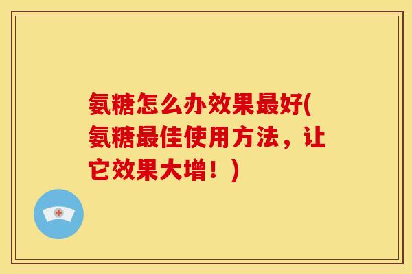 氨糖怎么办效果最好(氨糖最佳使用方法，让它效果大增！)