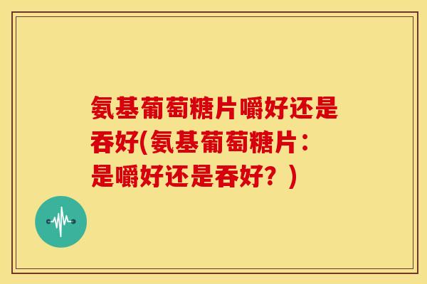 氨基葡萄糖片嚼好还是吞好(氨基葡萄糖片：是嚼好还是吞好？)
