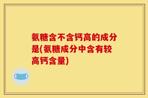 氨糖含不含钙高的成分是(氨糖成分中含有较高钙含量)