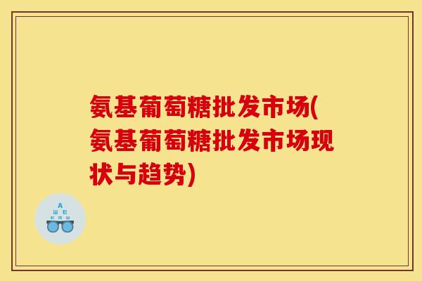 氨基葡萄糖批发市场(氨基葡萄糖批发市场现状与趋势)