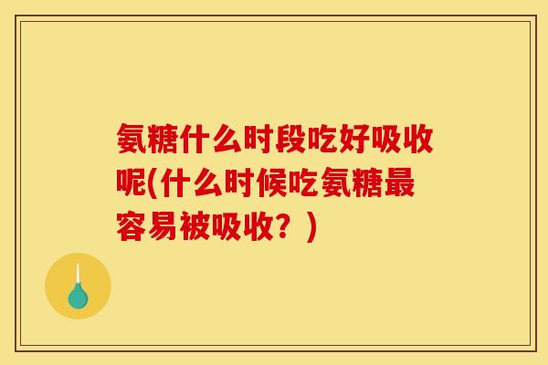 氨糖什么时段吃好吸收呢(什么时候吃氨糖最容易被吸收？)