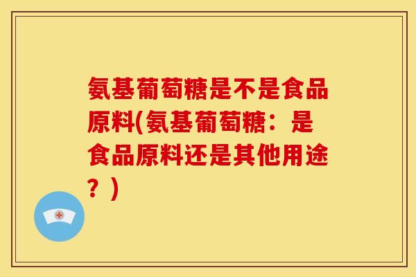氨基葡萄糖是不是食品原料(氨基葡萄糖:是食品原料还是其他用途?) 氨基葡萄糖是不是食品原料(氨基葡萄糖:是食品原料还是其他用途?)