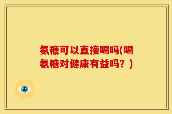氨糖可以直接喝吗(喝氨糖对健康有益吗？)