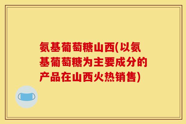 氨基葡萄糖山西(以氨基葡萄糖为主要成分的产品在山西火热销售) 氨基葡萄糖山西(以氨基葡萄糖为主要成分的产品在山西火热销售)